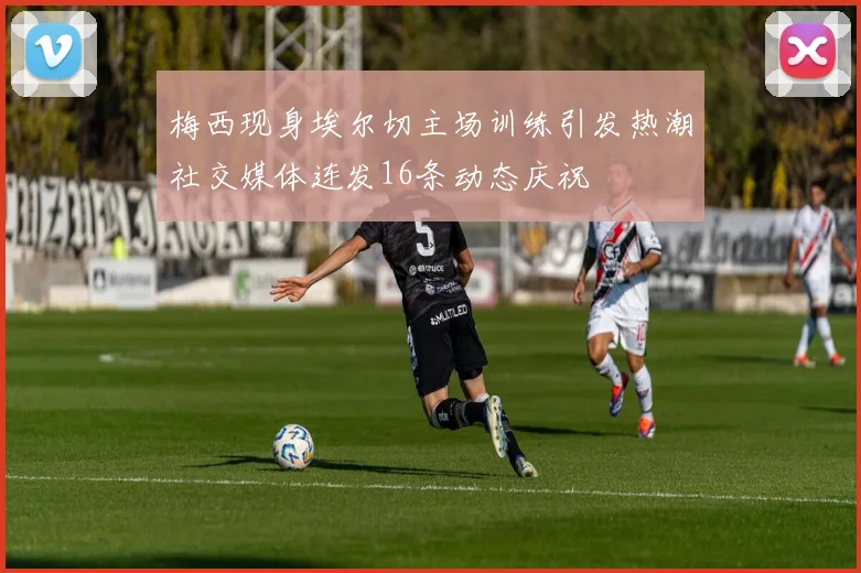梅西现身埃尔切主场训练引发热潮社交媒体连发16条动态庆祝