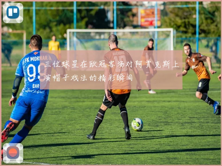 三位球星在欧冠客场对阿贾克斯上演帽子戏法的精彩瞬间