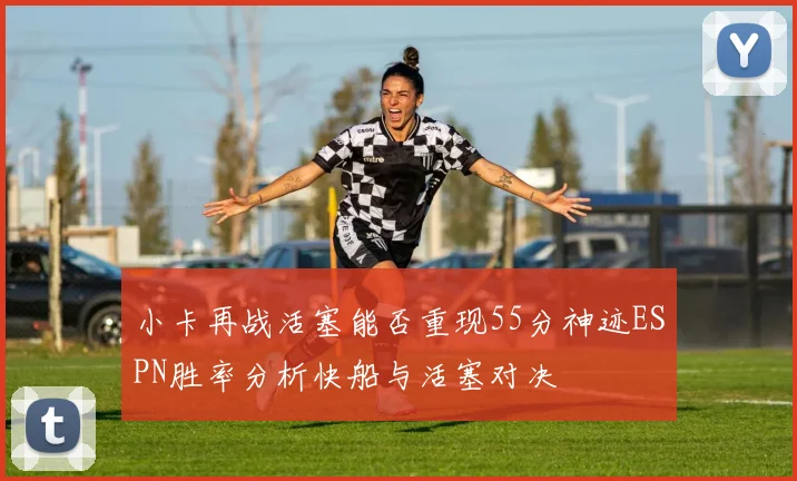 小卡再战活塞能否重现55分神迹ESPN胜率分析快船与活塞对决