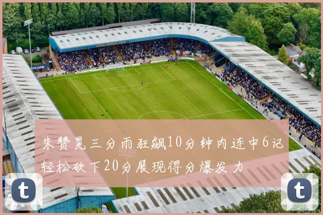 朱赞晃三分雨狂飙10分钟内连中6记轻松砍下20分展现得分爆发力