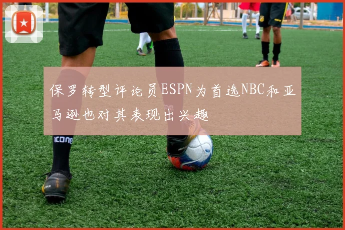保罗转型评论员ESPN为首选NBC和亚马逊也对其表现出兴趣