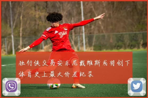 独行侠交易安东尼戴维斯或将创下体育史上最大价差纪录