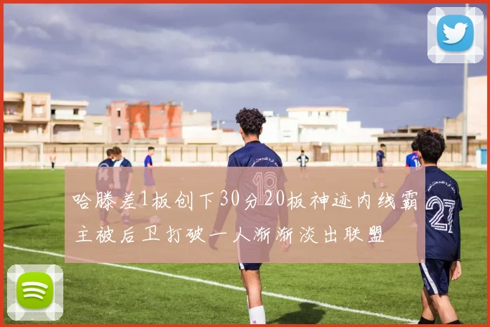 哈滕差1板创下30分20板神迹内线霸主被后卫打破一人渐渐淡出联盟