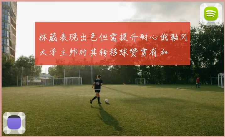 林葳表现出色但需提升耐心俄勒冈大学主帅对其转移球赞赏有加