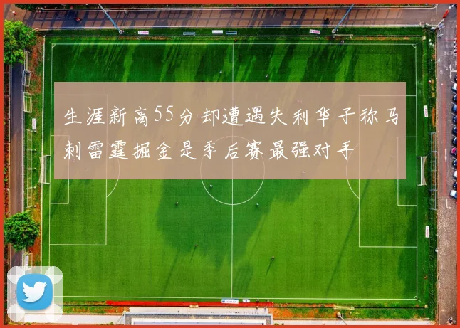 生涯新高55分却遭遇失利华子称马刺雷霆掘金是季后赛最强对手