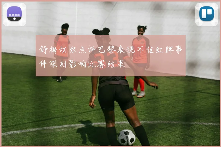舒梅切尔点评巴黎表现不佳红牌事件深刻影响比赛结果