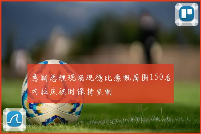 意副总理现场观德比感慨周围150名内拉庆祝时保持克制