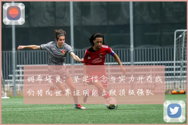 姆希塔良：坚定信念与实力并存我们将向世界证明能击败顶级强队