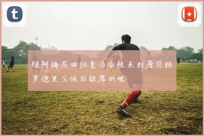 琼阿梅尼回归皇马合练米利唐贝林罗德里戈依旧缺席训练