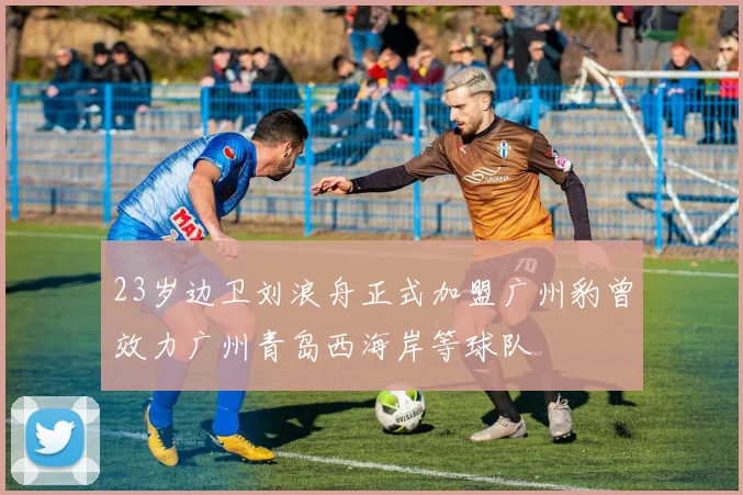 23岁边卫刘浪舟正式加盟广州豹曾效力广州青岛西海岸等球队