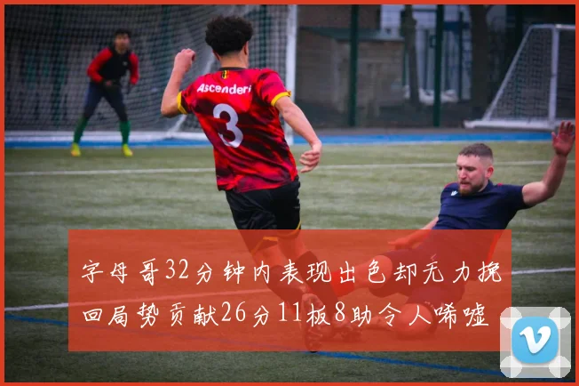 字母哥32分钟内表现出色却无力挽回局势贡献26分11板8助令人唏嘘